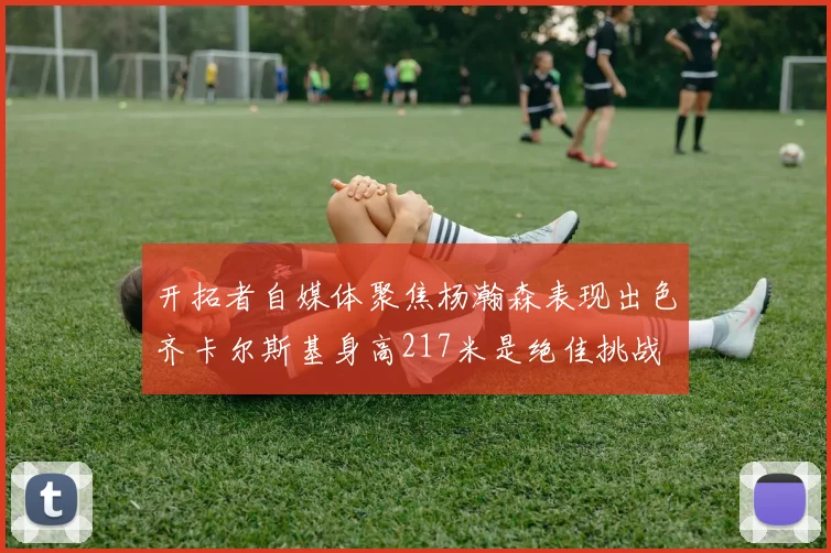 开拓者自媒体聚焦杨瀚森表现出色齐卡尔斯基身高217米是绝佳挑战