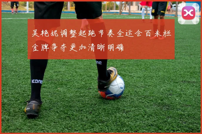 吴艳妮调整起跑节奏全运会百米栏金牌争夺更加清晰明确