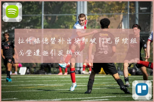 拉什福德替补出场即破门巴萨续租戈登遭拒引发热议