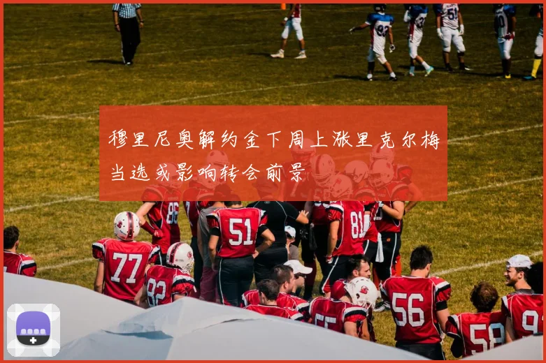 穆里尼奥解约金下周上涨里克尔梅当选或影响转会前景