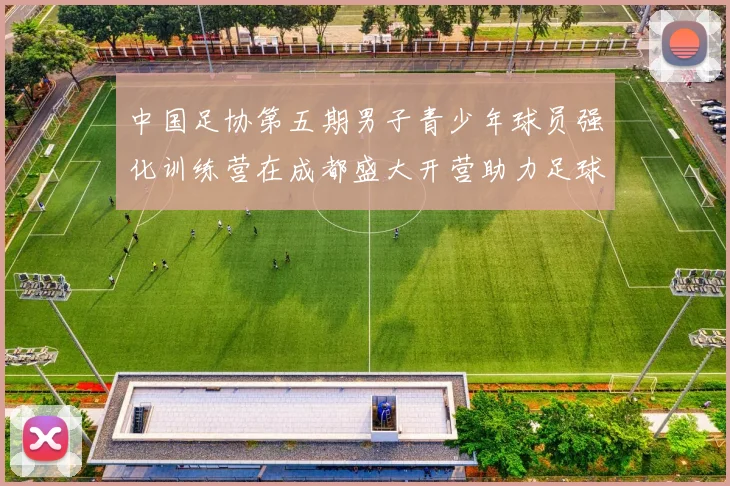 中国足协第五期男子青少年球员强化训练营在成都盛大开营助力足球未来发展
