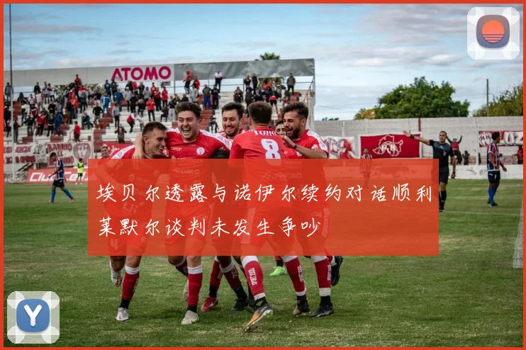 埃贝尔透露与诺伊尔续约对话顺利莱默尔谈判未发生争吵