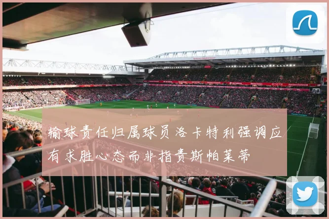 输球责任归属球员洛卡特利强调应有求胜心态而非指责斯帕莱蒂