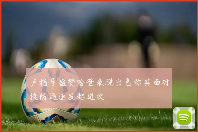卢指导盛赞哈登表现出色称其面对换防迅速发起进攻
