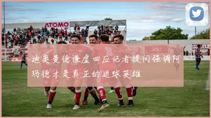 迪奥曼德谦虚回应记者提问强调阿玛德才是真正的进球英雄