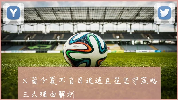 火箭今夏不盲目追逐巨星坚守策略三大理由解析