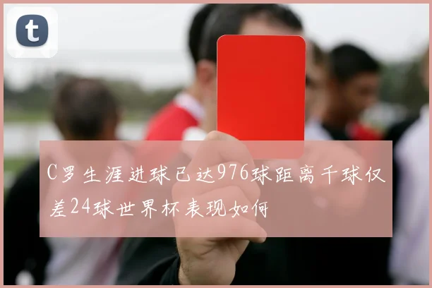 C罗生涯进球已达976球距离千球仅差24球世界杯表现如何