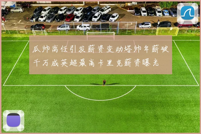 瓜帅离任引发薪资变动塔帅年薪破千万成英超最高卡里克薪资曝光