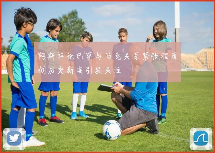 阿斯评论巴萨与马竞关系紧张程度创历史新高引发关注