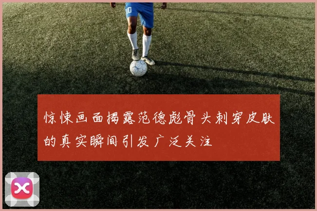 惊悚画面揭露范德彪骨头刺穿皮肤的真实瞬间引发广泛关注
