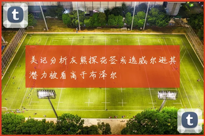 美记分析灰熊探花签或选威尔逊其潜力被看高于布泽尔