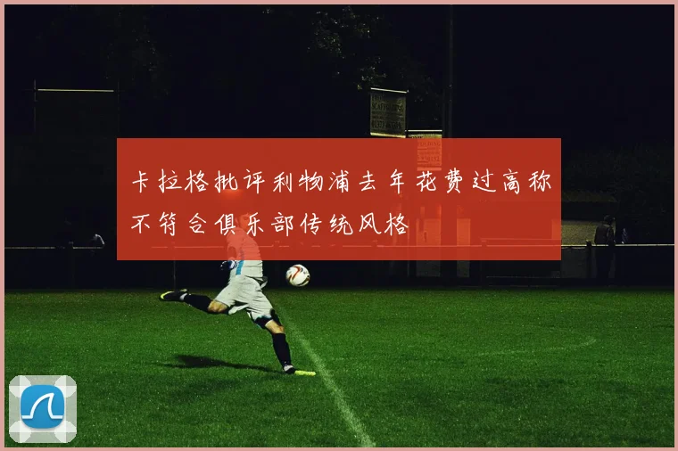 卡拉格批评利物浦去年花费过高称不符合俱乐部传统风格