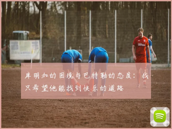 库明加的困境与巴特勒的态度：我只希望他能找到快乐的道路