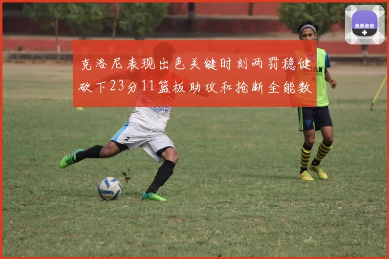 克洛尼表现出色关键时刻两罚稳健砍下23分11篮板助攻和抢断全能数据