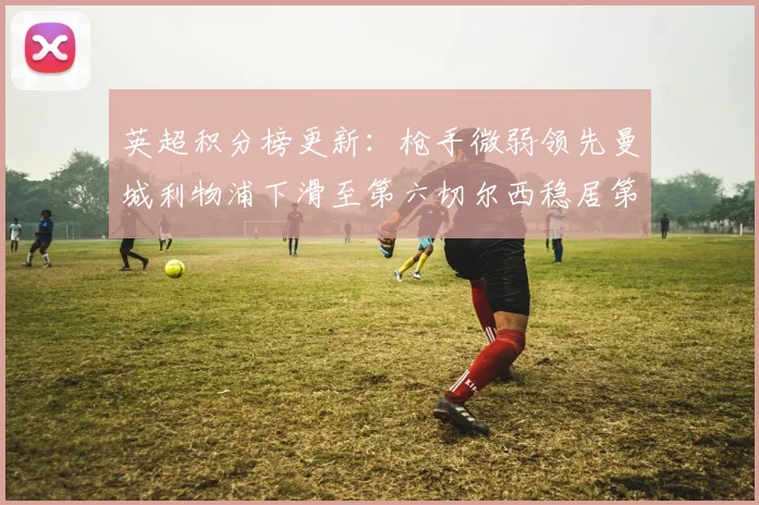 英超积分榜更新：枪手微弱领先曼城利物浦下滑至第六切尔西稳居第十